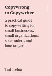 Copywrong to Copywriter : A Practical Guide to Copywriting for Small Businesses, Small Organizations, Sole Traders, and Lone Rangers