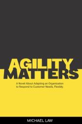 Agility Matters : A Novel about Adapting an Organisation to Respond to Customer Needs Flexibly