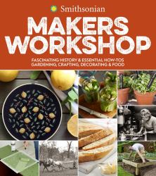 Smithsonian Makers Workshop : Fascinating History and Essential How-Tos: Gardening, Crafting, Decorating and Food