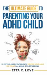 The Ultimate Guide to Parenting Your ADHD Child : 17 Cutting-Edge Strategies in Helping Your ADHD Kid Thrive in a World of Distractions