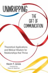 Unwrapping the Gift of Communication : Theoretical Applications and Biblical Wisdom for Relationships That Thrive