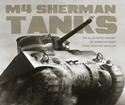 M4 Sherman Tanks : The Illustrated History of America's Most Iconic Fighting Vehicles