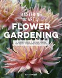 Mastering the Art of Flower Gardening : A Gardener's Guide to Growing Flowers, from Today's Favorites to Unusual Varieties