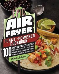 Epic Air Fryer Plant-Powered Cookbook : 100 Incredibly Good Vegetarian Recipes That Take Plant-Based Air Frying in Amazing New Directions