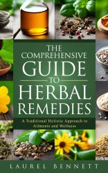 The Comprehensive Guide to Herbal Remedies : A Traditional Holistic Approach to Ailments and Wellness
