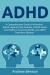 ADHD : A Comprehensive Guide to Attention Deficit Hyperactivity Disorder in Both Adults and Children, Parenting ADHD, and ADHD Treatment Options