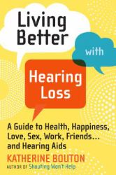 Living Better with Hearing Loss : A Guide to Health, Happiness, Love, Sex, Work, Friends ... and Hearing Aids