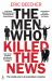 The Men Who Killed the News : The Inside Story of How Media Moguls Abused Their Power, Manipulated the Truth and Distorted Democracy