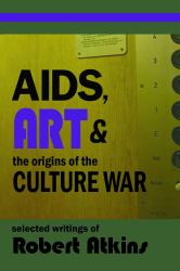 AIDS, Art & the Origins of the Culture Wars : Selected Writings of Robert Atkins