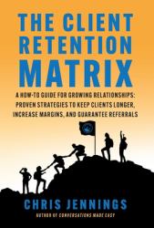 The Client Retention Matrix : A How-To Guide for Growing Relationships: Proven Strategies to Keep Clients Longer, Increase Margins, and Guarantee Referrals