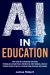 AI in Education : How Teachers & Educators Can Create Personalized Lesson Plans, Provide Real-Time Feedback, and Help Students Reach Their Full Potential Using Artificial Intelligence