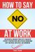 How to Say No at Work : 100 Essential Message Templates to Navigate Difficult Conversations and Establish Boundaries with Your Boss, Employees, and Coworkers