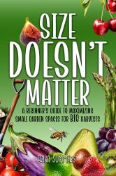 Size Doesn't Matter : A Beginner's Guide to Maximizing Small Garden Spaces for BIG Harvests