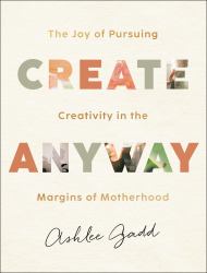 Create Anyway : The Joy of Pursuing Creativity in the Margins of Motherhood