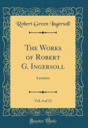 The Works of Robert G. Ingersoll, Vol. 4 Of 12 : Lectures (Classic Reprint)