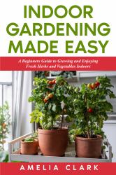 Indoor Gardening Made Easy : A Beginners Guide to Growing and Enjoying Fresh Herbs and Vegetables Indoors