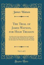 The Trial of James Watson, for High Treason, Vol. 1 Of 2 : At the Bar of the Court of King's Bench, on Monday the 9th, Tuesday the 10th, Wednesday the 11th, Thursday the 12th, Friday the 13th, Saturday the 14th, and Monday the 16th of June, 1817; with T