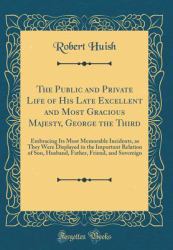 The Public and Private Life of His Late Excellent and Most Gracious Majesty, George the Third : Embracing Its Most Memorable Incidents, As They Were Displayed in the Important Relation of Son, Husband, Father, Friend, and Sovereign (Classic Reprint)