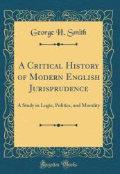A Critical History of Modern English Jurisprudence : A Study in Logic, Politics, and Morality (Classic Reprint)