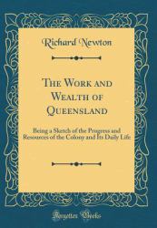 The Work and Wealth of Queensland : Being a Sketch of the Progress and Resources of the Colony and Its Daily Life (Classic Reprint)