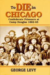To Die in Chicago : Confederate Prisoners at Camp Douglas 1862-65