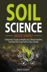 Soil Science Made Simple : A Beginner's Guide to Healthy Soil, Vibrant Gardens, and Bountiful Crop Farms in Any Climate