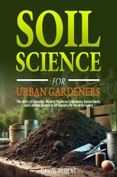 Soil Science for Urban Gardeners : The ABCs of Growing Bloomy Plants in Containers, Raised Beds, and Limited Spaces in All Seasons for Healthy Living