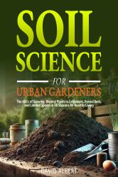Soil Science for Urban Gardeners : The ABCs of Growing Bloomy Plants in Containers, Raised Beds, and Limited Spaces in All Seasons for Healthy Living