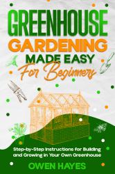 Greenhouse Gardening Made Easy for Beginners : Step-By-Step Instructions for Building and Growing in Your Own Greenhouse