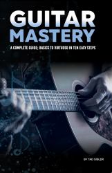 Guitar Mastery : A Complete Guide: Basics to Virtuoso in Ten Easy Steps
