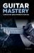 Guitar Mastery : A Complete Guide: Basics to Virtuoso in Ten Easy Steps