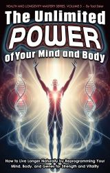 The Unlimited Power of Your Mind and Body : How to Live Longer Naturally by Reprogramming Your Mind, Body, and Genes for Strength and Vitality