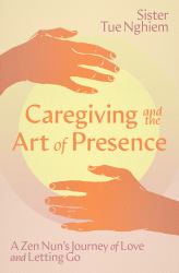 Caregiving and the Art of Presence : A Zen Nun's Journey of Love and Letting Go