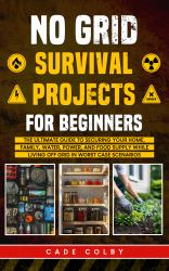 No Grid Survival Projects for Beginners : The Ultimate Guide to Securing Your Home, Family, Water, Power, and Food Supply While Living Off Grid in Worst-Case Scenarios