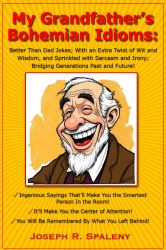 My Grandfather's Bohemian Idioms : Better Than Dad Jokes; with an Extra Twist of Wit and Wisdom, and Sprinkled with Sarcasm and Irony; Bridging Generations Past and Future!