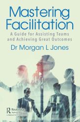 Mastering Facilitation : A Guide for Assisting Teams and Achieving Great Outcomes