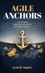 Agile Anchors : The Scrum Master's Guide to Business Impact