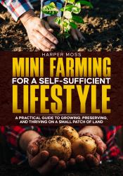 Mini-Farming for a Self-Sufficient Lifestyle : A Practical Guide to Growing, Preserving, and Thriving on a Small Patch of Land