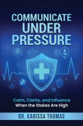 Communicate under Pressure : Calm, Clarity, and Influence When the Stakes Are High