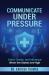 Communicate under Pressure : Calm, Clarity, and Influence When the Stakes Are High