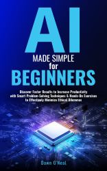 AI Made Simple for Beginners : Discover Faster Results to Increase Productivity with Smart Problem-Solving Techniques & Hands-On Exercises to Effectively Minimize Ethical Dilemmas
