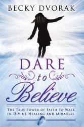 Dare to Believe : The True Power of Faith to Walk in Divine Healings and Miracles