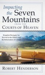 Impacting the Seven Mountains from the Courts of Heaven : Kingdom Strategies for Revival in the Church and the Reformation of Culture