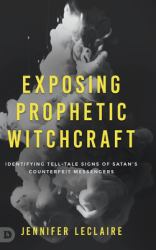 Exposing Prophetic Witchcraft : Identifying Telltale Signs of Satan's Counterfeit Messengers