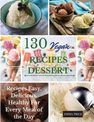 130 Vegan Recipes Dessert : Recipes Easy, Delicious, Healthy for Every Meal of the Day