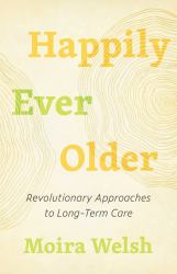 Happily Ever Older : Revolutionary Approaches to Long-Term Care