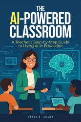 The AI-Powered Classroom : A Teacher's Step-By-Step Guide to Using AI in Education