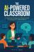The AI-Powered Classroom : A Teacher's Step-By-Step Guide to Using AI in Education