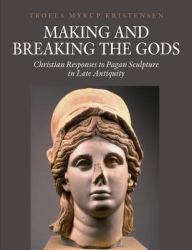 Making and Breaking the Gods : Christian Responses to Pagan Sculpture in Late Antiquity