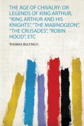 The Age of Chivalry : Or Legends of King Arthur, King Arthur and His Knights , the Mabinogeon , the Crusades , Robin Hood , Etc